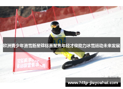 欧洲青少年滑雪新星锦标赛聚焦年轻才俊助力冰雪运动未来发展
