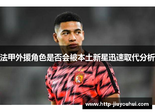 法甲外援角色是否会被本土新星迅速取代分析